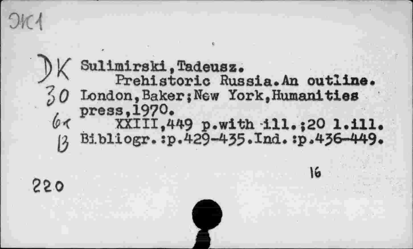 ﻿ом
ж
Зо
ß
Sulimirski, Tadeusz •
Prehistoric Russia.An outline. London, Baker ; New York, Humanities press,1970.
XXIII,449 p.with ill.;20 l.ill Bibliogr.:p.429-455.Ind. :p.4J6-449
220
lt>